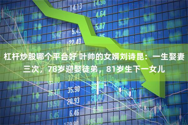 杠杆炒股哪个平台好 叶帅的女婿刘诗昆：一生娶妻三次，78岁迎娶徒弟，81岁生下一女儿