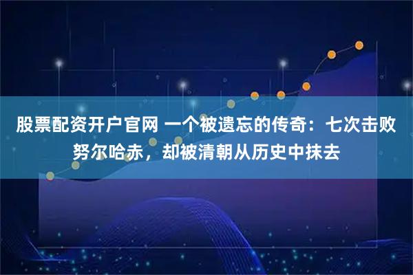 股票配资开户官网 一个被遗忘的传奇：七次击败努尔哈赤，却被清朝从历史中抹去
