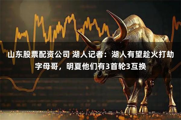 山东股票配资公司 湖人记者：湖人有望趁火打劫字母哥，明夏他们有3首轮3互换