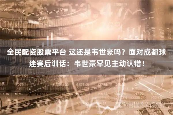 全民配资股票平台 这还是韦世豪吗？面对成都球迷赛后训话：韦世豪罕见主动认错！