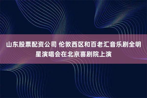 山东股票配资公司 伦敦西区和百老汇音乐剧全明星演唱会在北京喜剧院上演
