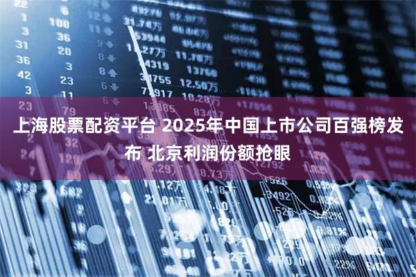 上海股票配资平台 2025年中国上市公司百强榜发布 北京利润份额抢眼