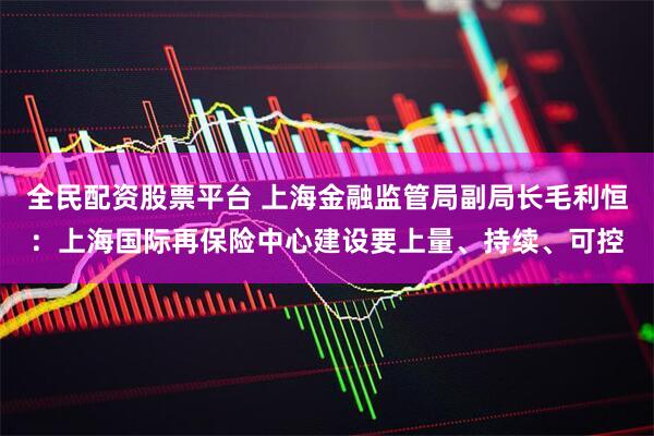 全民配资股票平台 上海金融监管局副局长毛利恒：上海国际再保险中心建设要上量、持续、可控