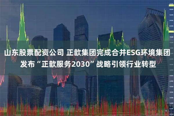 山东股票配资公司 正歆集团完成合并ESG环境集团 发布“正歆服务2030”战略引领行业转型