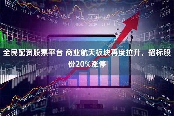 全民配资股票平台 商业航天板块再度拉升，招标股份20%涨停