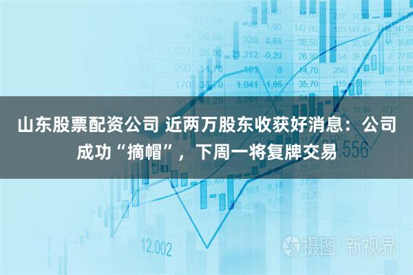 山东股票配资公司 近两万股东收获好消息：公司成功“摘帽”，下周一将复牌交易