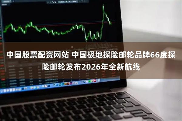 中国股票配资网站 中国极地探险邮轮品牌66度探险邮轮发布2026年全新航线