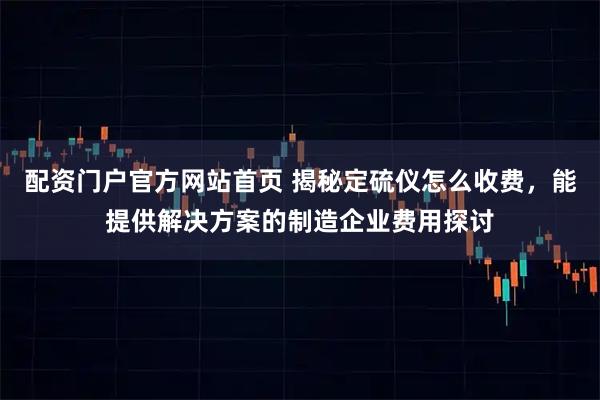 配资门户官方网站首页 揭秘定硫仪怎么收费，能提供解决方案的制造企业费用探讨