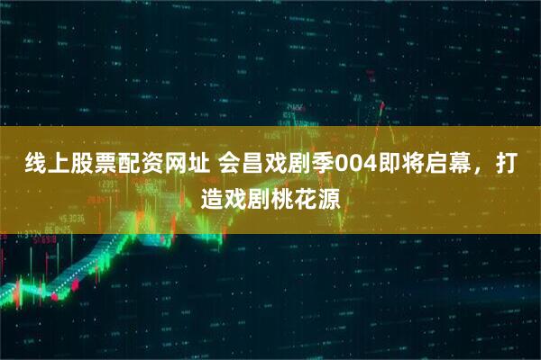 线上股票配资网址 会昌戏剧季004即将启幕，打造戏剧桃花源