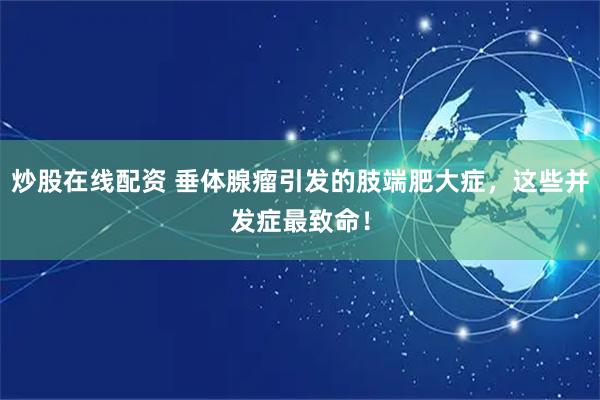 炒股在线配资 垂体腺瘤引发的肢端肥大症，这些并发症最致命！