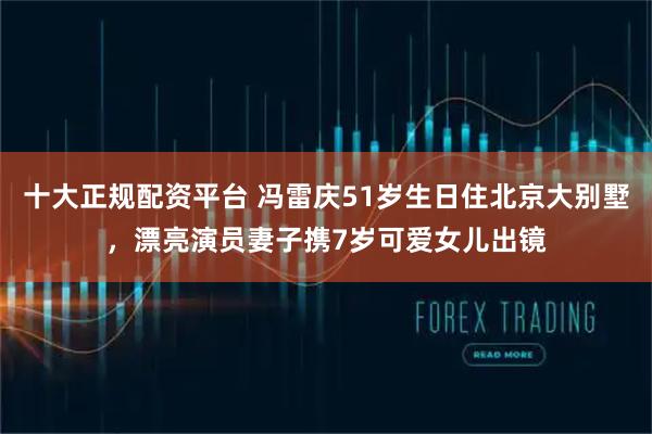 十大正规配资平台 冯雷庆51岁生日住北京大别墅，漂亮演员妻子携7岁可爱女儿出镜