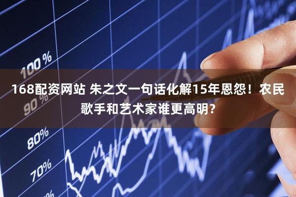168配资网站 朱之文一句话化解15年恩怨!农民歌手和艺术家谁更高明?