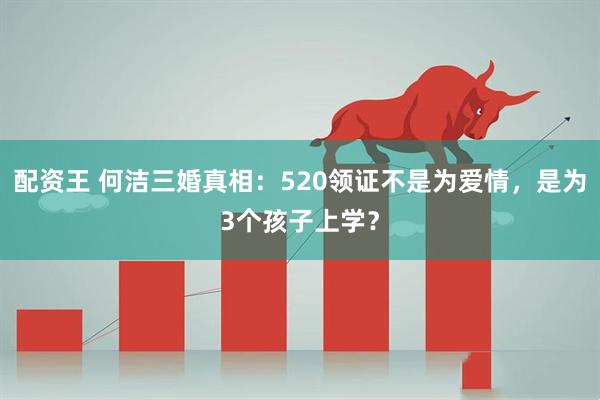 配资王 何洁三婚真相：520领证不是为爱情，是为3个孩子上学？