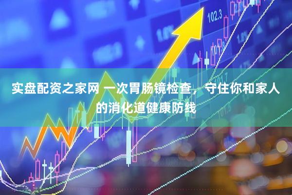 实盘配资之家网 一次胃肠镜检查，守住你和家人的消化道健康防线