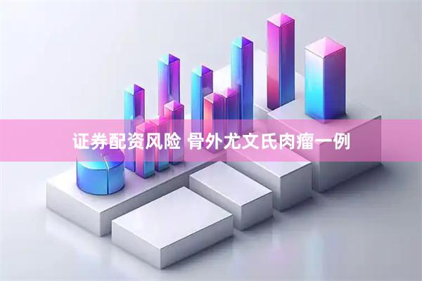 证券配资风险 骨外尤文氏肉瘤一例